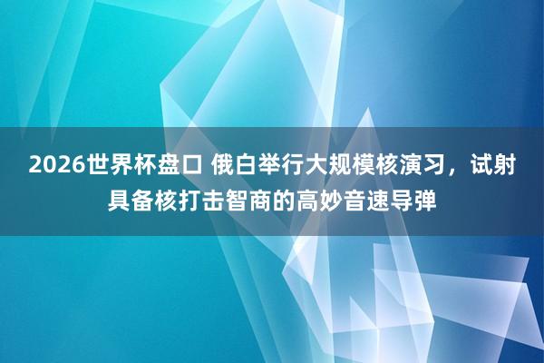 2026世界杯盘口 俄白举行大规模核演习，试射具备核打击智商的高妙音速导弹