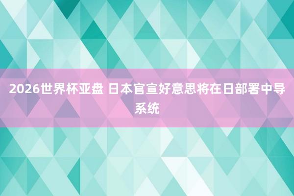 2026世界杯亚盘 日本官宣好意思将在日部署中导系统