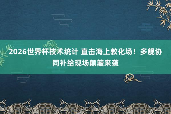 2026世界杯技术统计 直击海上教化场！多舰协同补给现场颠簸来袭