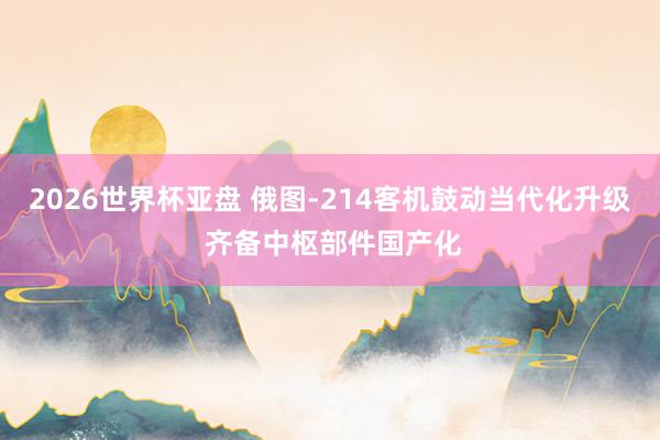 2026世界杯亚盘 俄图-214客机鼓动当代化升级 齐备中枢部件国产化