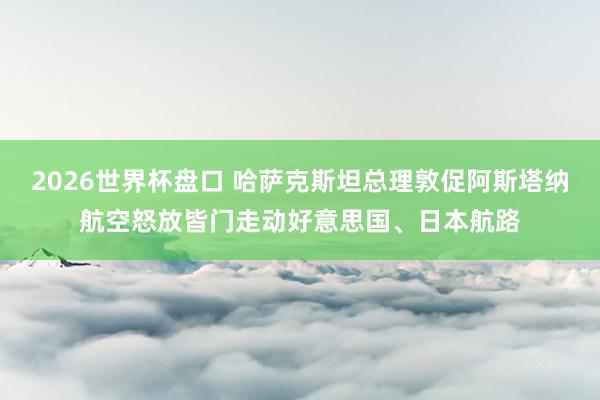 2026世界杯盘口 哈萨克斯坦总理敦促阿斯塔纳航空怒放皆门走动好意思国、日本航路
