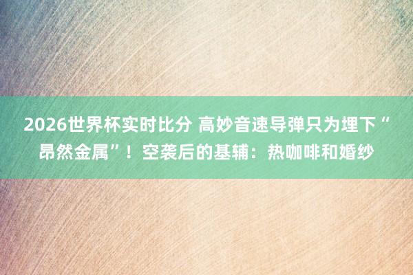 2026世界杯实时比分 高妙音速导弹只为埋下“昂然金属”!空袭后的基辅:热咖啡和婚纱