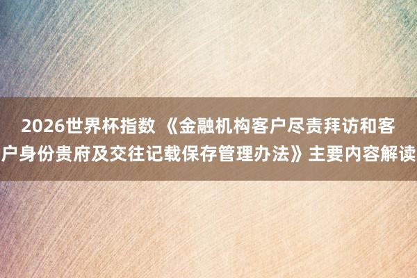 2026世界杯指数 《金融机构客户尽责拜访和客户身份贵府及交往记载保存管理办法》主要内容解读