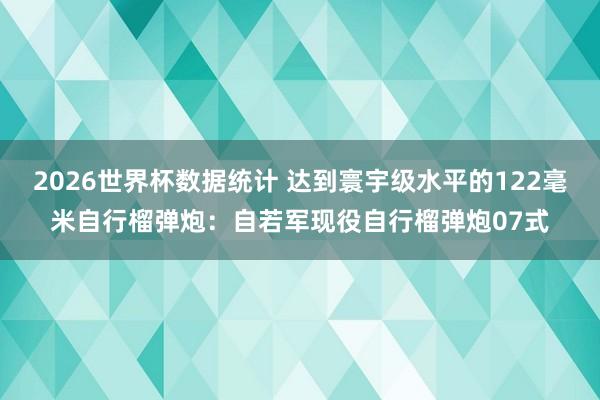2026世界杯数据统计 达到寰宇级水平的122毫米自行榴弹炮：自若军现役自行榴弹炮07式