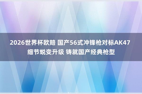2026世界杯欧赔 国产56式冲锋枪对标AK47 细节蜕变升级 铸就国产经典枪型