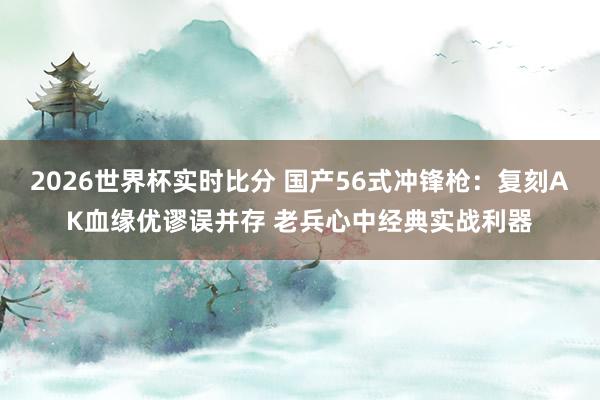2026世界杯实时比分 国产56式冲锋枪：复刻AK血缘优谬误并存 老兵心中经典实战利器