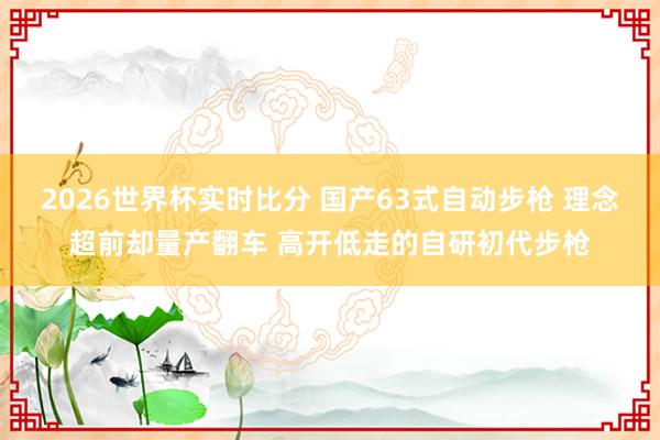 2026世界杯实时比分 国产63式自动步枪 理念超前却量产翻车 高开低走的自研初代步枪