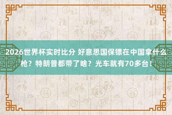 2026世界杯实时比分 好意思国保镖在中国拿什么枪？特朗普都带了啥？光车就有70多台！