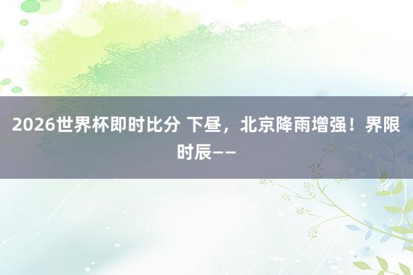 2026世界杯即时比分 下昼，北京降雨增强！界限时辰——