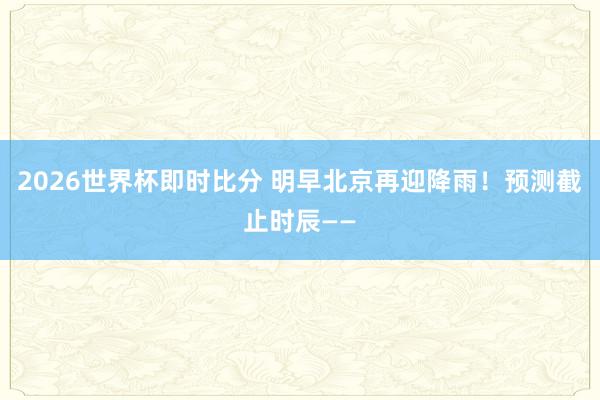 2026世界杯即时比分 明早北京再迎降雨！预测截止时辰——
