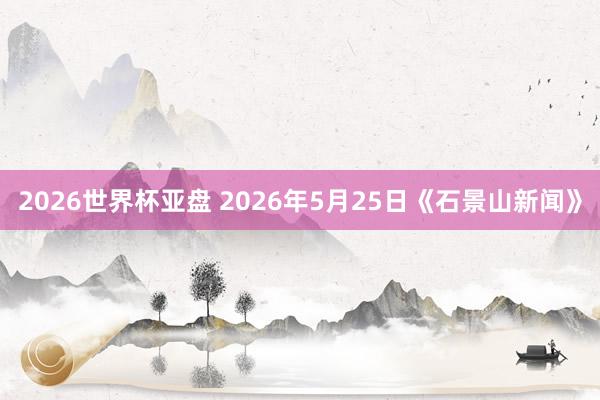 2026世界杯亚盘 2026年5月25日《石景山新闻》