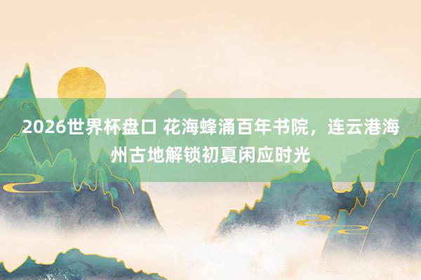 2026世界杯盘口 花海蜂涌百年书院，连云港海州古地解锁初夏闲应时光
