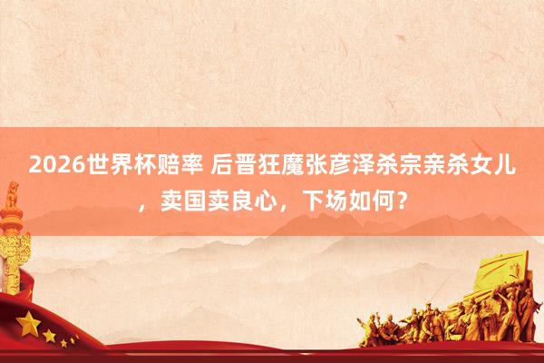 2026世界杯赔率 后晋狂魔张彦泽杀宗亲杀女儿，卖国卖良心，下场如何？