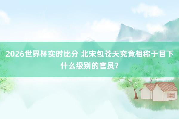 2026世界杯实时比分 北宋包苍天究竟相称于目下什么级别的官员?