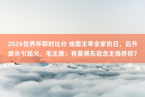 2026世界杯即时比分 地面主率全家抗日，后升旅长引起火，毛主席：有莫得东说念主排挤你？