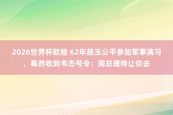2026世界杯欧赔 62年顾玉公平参加军事演习，蓦然收到韦杰号令：周总理特让你去