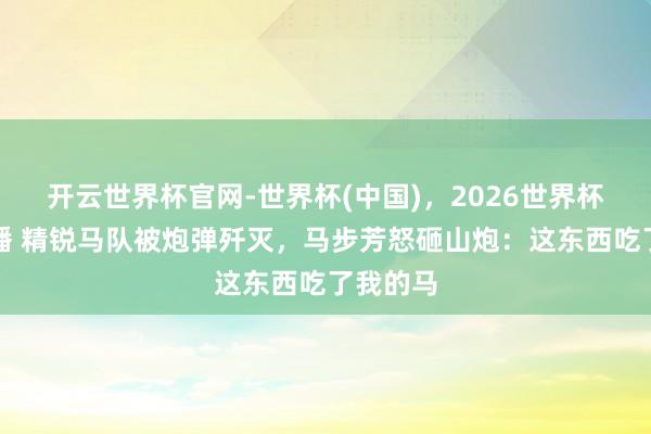 开云世界杯官网-世界杯(中国)，2026世界杯文字直播 精锐马队被炮弹歼灭，马步芳怒砸山炮：这东西吃了我的马