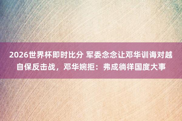 2026世界杯即时比分 军委念念让邓华训诲对越自保反击战，邓华婉拒：弗成徜徉国度大事