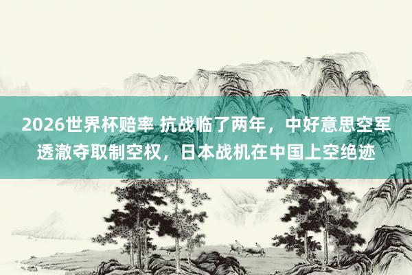 2026世界杯赔率 抗战临了两年，中好意思空军透澈夺取制空权，日本战机在中国上空绝迹