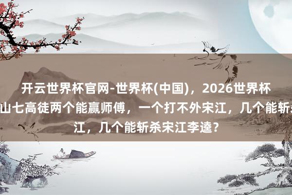 开云世界杯官网-世界杯(中国),2026世界杯文字直播 梁山七高徒两个能赢师傅,一个打不外宋江,几个能斩杀宋江李逵?