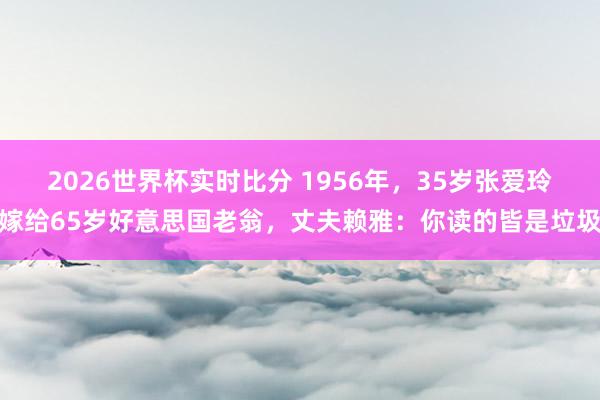 2026世界杯实时比分 1956年，35岁张爱玲嫁给65岁好意思国老翁，丈夫赖雅：你读的皆是垃圾