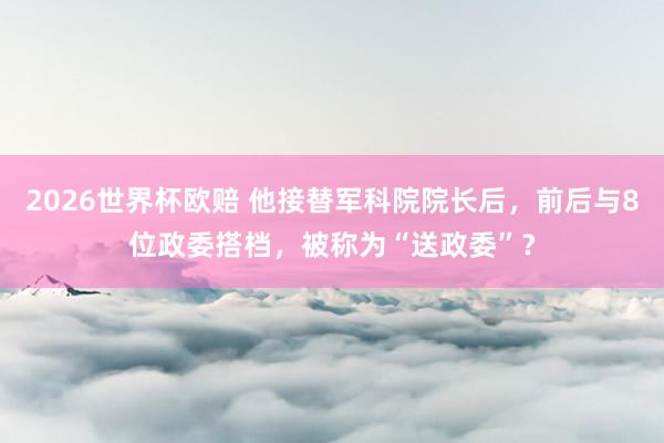 2026世界杯欧赔 他接替军科院院长后，前后与8位政委搭档，被称为“送政委”？