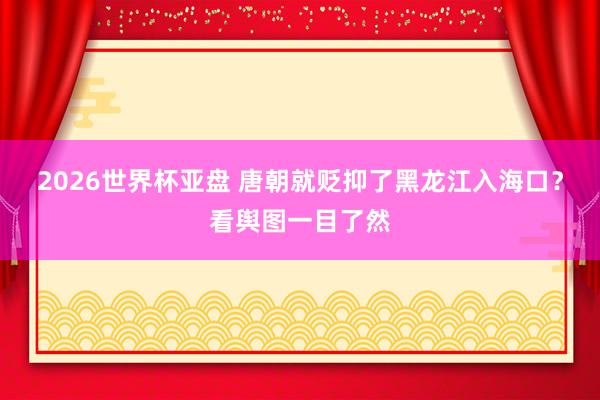 2026世界杯亚盘 唐朝就贬抑了黑龙江入海口？看舆图一目了然
