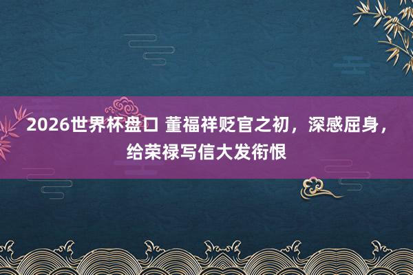 2026世界杯盘口 董福祥贬官之初，深感屈身，给荣禄写信大发衔恨