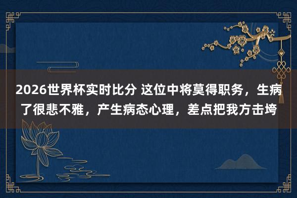 2026世界杯实时比分 这位中将莫得职务，生病了很悲不雅，产生病态心理，差点把我方击垮