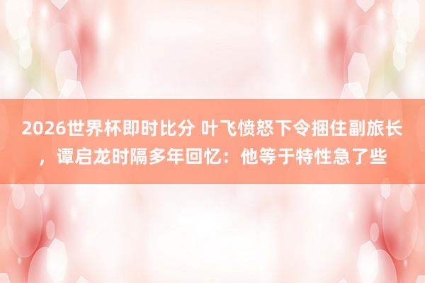 2026世界杯即时比分 叶飞愤怒下令捆住副旅长，谭启龙时隔多年回忆：他等于特性急了些