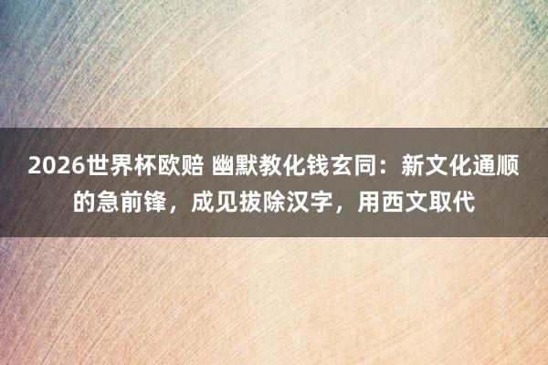 2026世界杯欧赔 幽默教化钱玄同：新文化通顺的急前锋，成见拔除汉字，用西文取代
