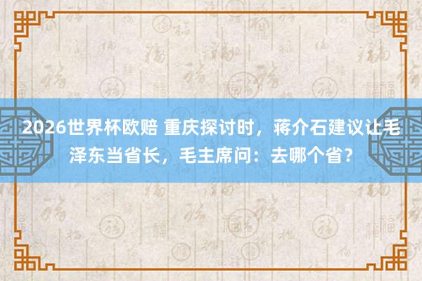 2026世界杯欧赔 重庆探讨时，蒋介石建议让毛泽东当省长，毛主席问：去哪个省？
