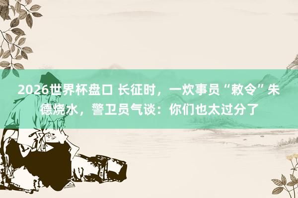 2026世界杯盘口 长征时，一炊事员“敕令”朱德烧水，警卫员气谈：你们也太过分了