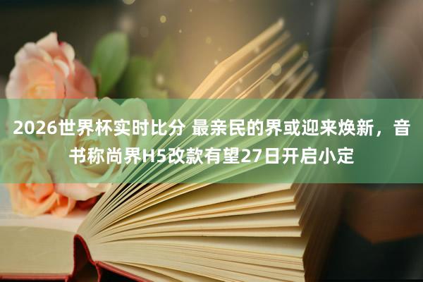 2026世界杯实时比分 最亲民的界或迎来焕新，音书称尚界H5改款有望27日开启小定