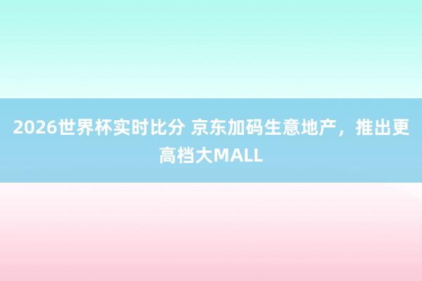 2026世界杯实时比分 京东加码生意地产，推出更高档大MALL