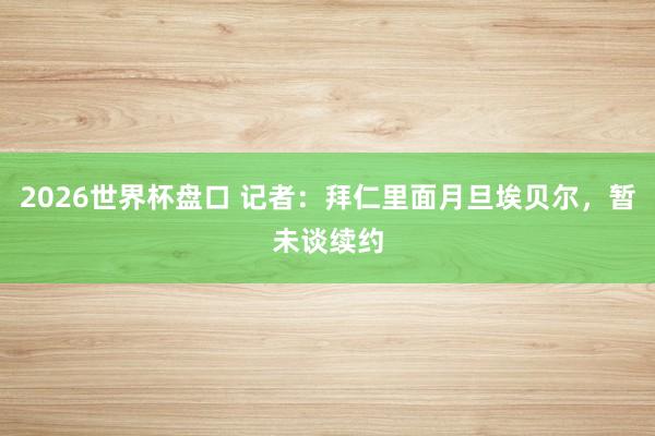 2026世界杯盘口 记者：拜仁里面月旦埃贝尔，暂未谈续约