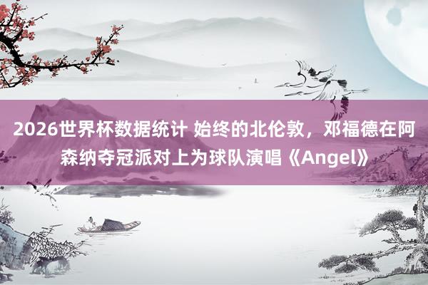2026世界杯数据统计 始终的北伦敦，邓福德在阿森纳夺冠派对上为球队演唱《Angel》