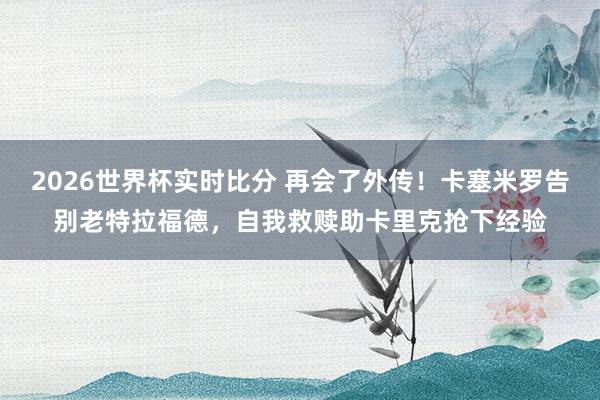 2026世界杯实时比分 再会了外传！卡塞米罗告别老特拉福德，自我救赎助卡里克抢下经验