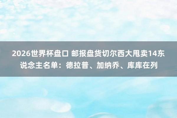 2026世界杯盘口 邮报盘货切尔西大甩卖14东说念主名单：德拉普、加纳乔、库库在列