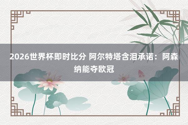 2026世界杯即时比分 阿尔特塔含泪承诺：阿森纳能夺欧冠