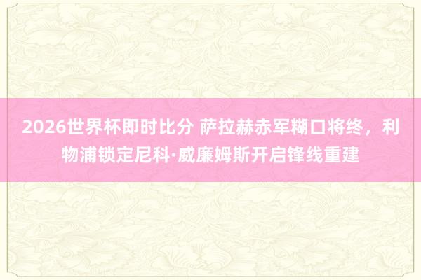 2026世界杯即时比分 萨拉赫赤军糊口将终，利物浦锁定尼科·威廉姆斯开启锋线重建