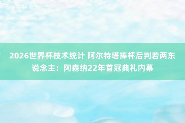 2026世界杯技术统计 阿尔特塔捧杯后判若两东说念主：阿森纳22年首冠典礼内幕
