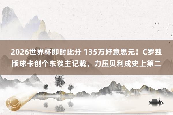 2026世界杯即时比分 135万好意思元!C罗独版球卡创个东谈主记载,力压贝利成史上第二