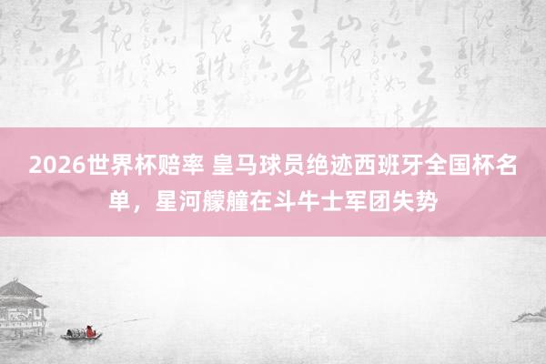 2026世界杯赔率 皇马球员绝迹西班牙全国杯名单，星河艨艟在斗牛士军团失势