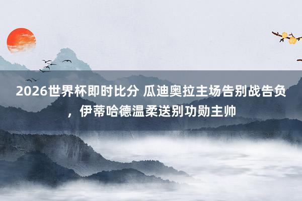 2026世界杯即时比分 瓜迪奥拉主场告别战告负，伊蒂哈德温柔送别功勋主帅