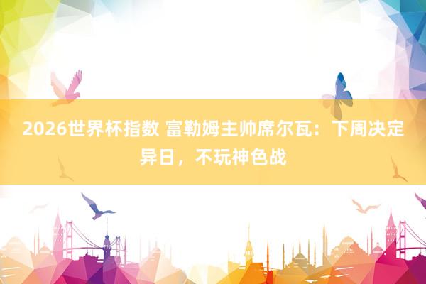 2026世界杯指数 富勒姆主帅席尔瓦:下周决定异日,不玩神色战