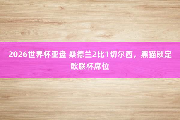 2026世界杯亚盘 桑德兰2比1切尔西,黑猫锁定欧联杯席位
