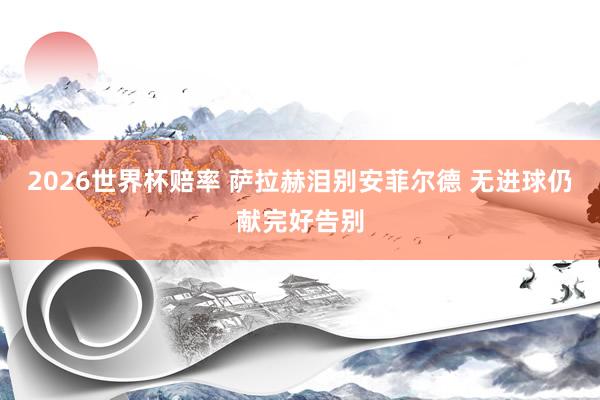 2026世界杯赔率 萨拉赫泪别安菲尔德 无进球仍献完好告别