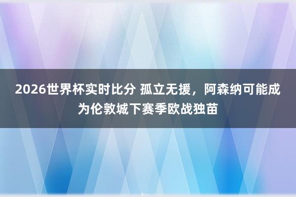 2026世界杯实时比分 孤立无援,阿森纳可能成为伦敦城下赛季欧战独苗