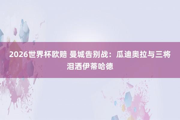 2026世界杯欧赔 曼城告别战：瓜迪奥拉与三将泪洒伊蒂哈德